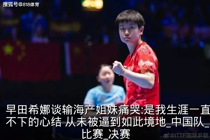 早田希娜谈输海产姐妹痛哭:是我生涯一直放不下的心结 从未被逼到如此境地_中国队_比赛_决赛